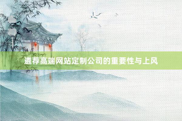 遴荐高端网站定制公司的重要性与上风