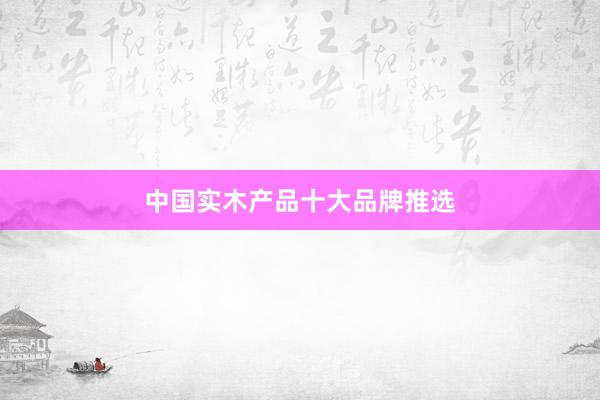 中国实木产品十大品牌推选